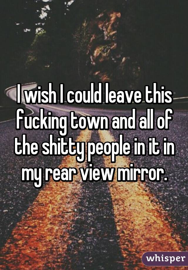 I wish I could leave this fucking town and all of the shitty people in it in my rear view mirror.