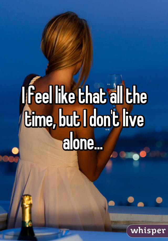 I feel like that all the time, but I don't live alone... 