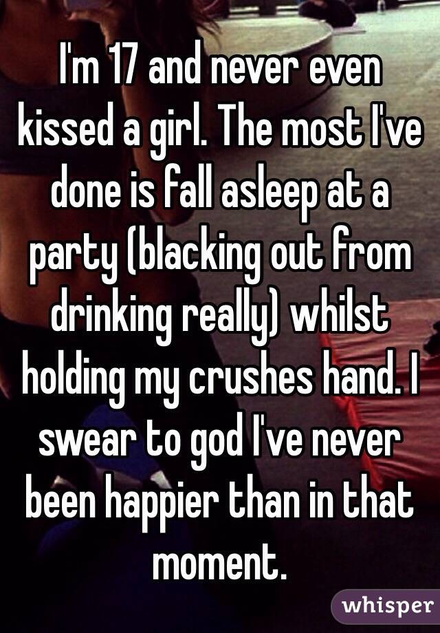 I'm 17 and never even kissed a girl. The most I've done is fall asleep at a party (blacking out from drinking really) whilst holding my crushes hand. I swear to god I've never been happier than in that moment.