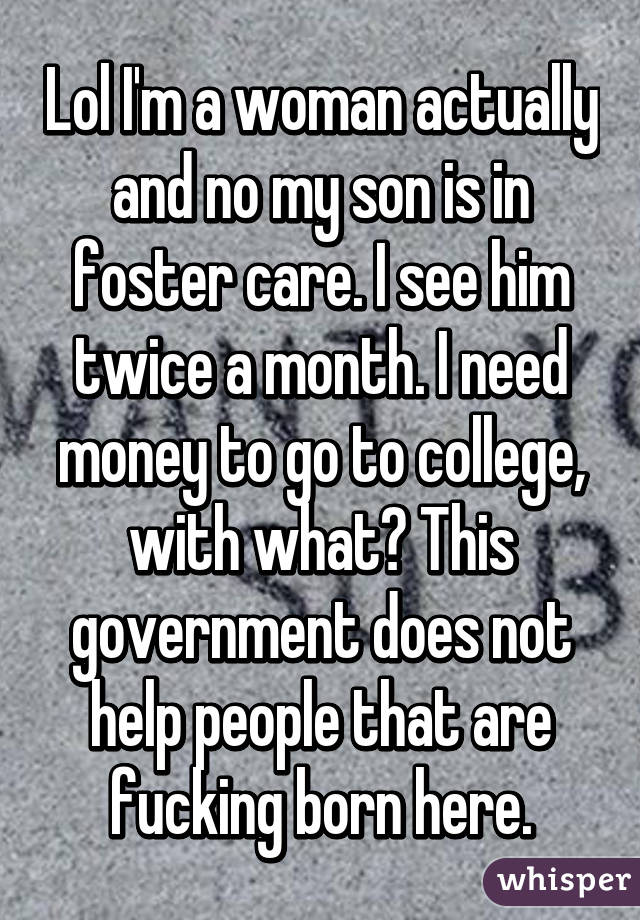 Lol I'm a woman actually and no my son is in foster care. I see him twice a month. I need money to go to college, with what? This government does not help people that are fucking born here.