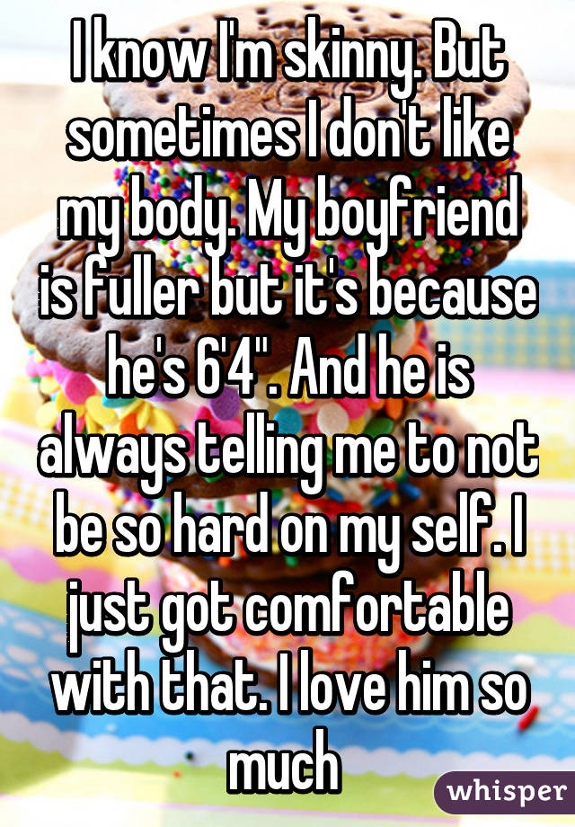 I know I'm skinny. But sometimes I don't like my body. My boyfriend is fuller but it's because he's 6'4". And he is always telling me to not be so hard on my self. I just got comfortable with that. I love him so much 