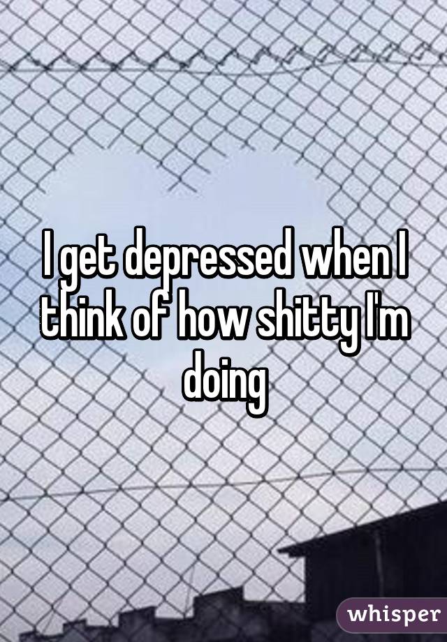 I get depressed when I think of how shitty I'm doing