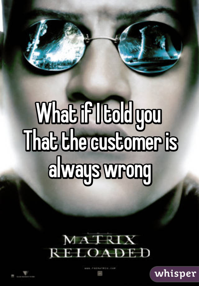 What if I told you 
That the customer is always wrong