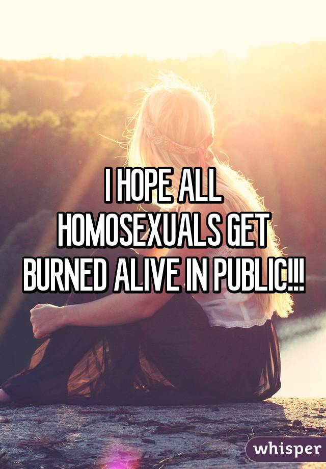 I HOPE ALL HOMOSEXUALS GET BURNED ALIVE IN PUBLIC!!!