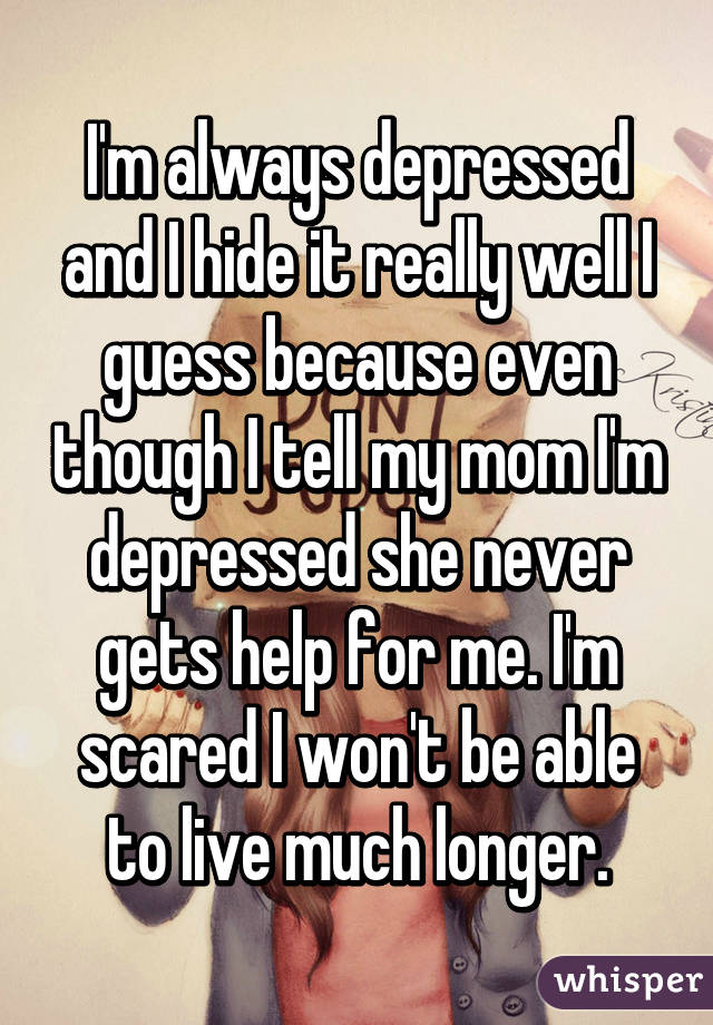 I'm always depressed and I hide it really well I guess because even though I tell my mom I'm depressed she never gets help for me. I'm scared I won't be able to live much longer.