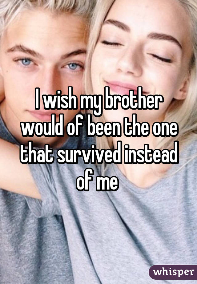 I wish my brother would of been the one that survived instead of me 