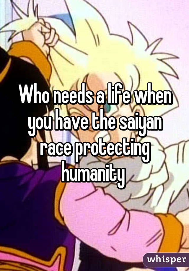 Who needs a life when you have the saiyan race protecting humanity 