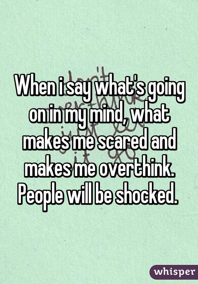 When i say what's going on in my mind, what makes me scared and makes me overthink. People will be shocked. 