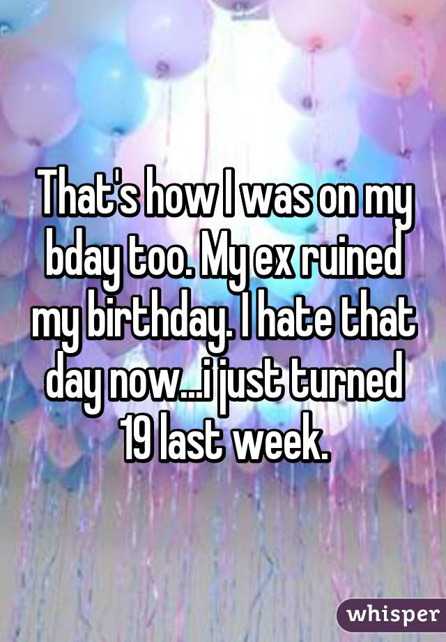 That's how I was on my bday too. My ex ruined my birthday. I hate that day now...i just turned 19 last week.