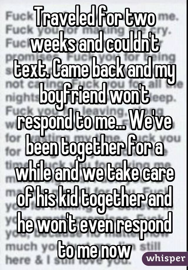 Traveled for two weeks and couldn't text. Came back and my boyfriend won't respond to me... We've been together for a while and we take care of his kid together and he won't even respond to me now