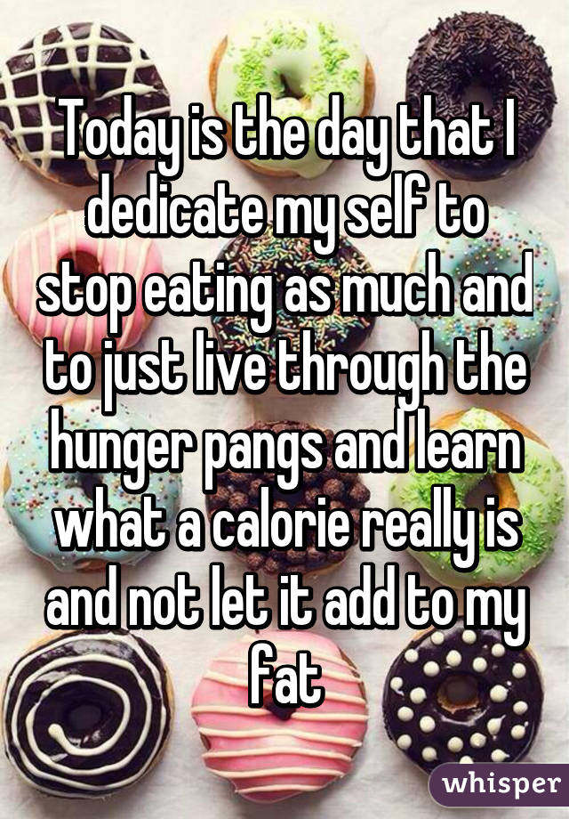 Today is the day that I dedicate my self to stop eating as much and to just live through the hunger pangs and learn what a calorie really is and not let it add to my fat