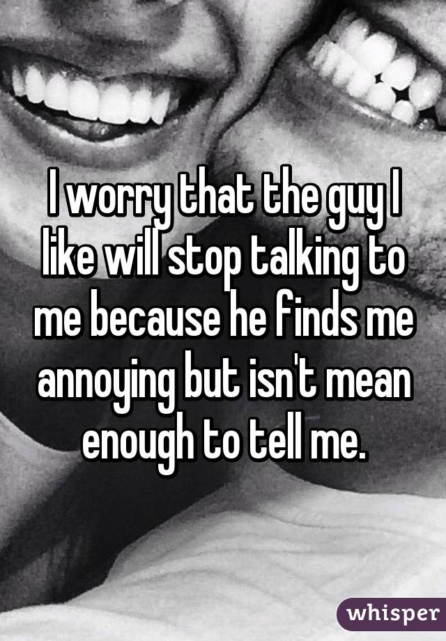 I worry that the guy I like will stop talking to me because he finds me annoying but isn't mean enough to tell me.