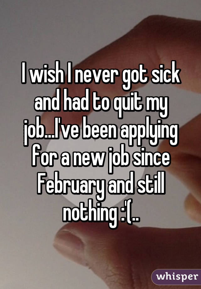 I wish I never got sick and had to quit my job...I've been applying for a new job since February and still nothing :'(..