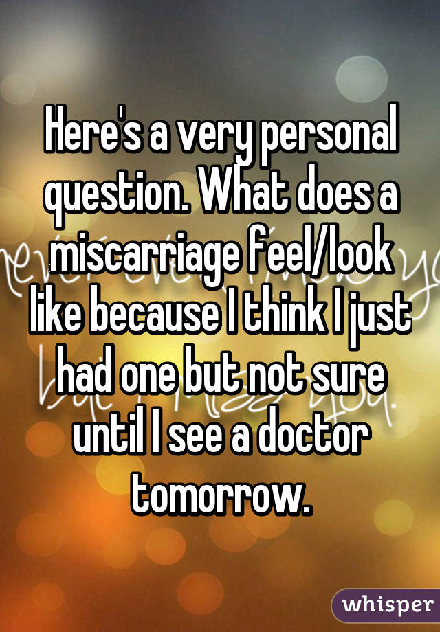 Here's a very personal question. What does a miscarriage feel/look like because I think I just had one but not sure until I see a doctor tomorrow.