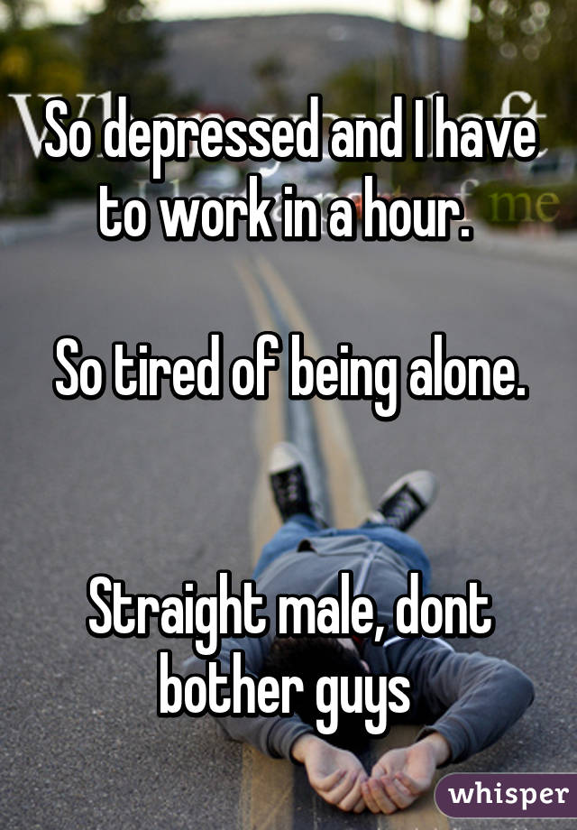 So depressed and I have to work in a hour. 

So tired of being alone. 

Straight male, dont bother guys 