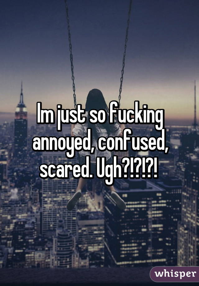 Im just so fucking annoyed, confused, scared. Ugh?!?!?! 