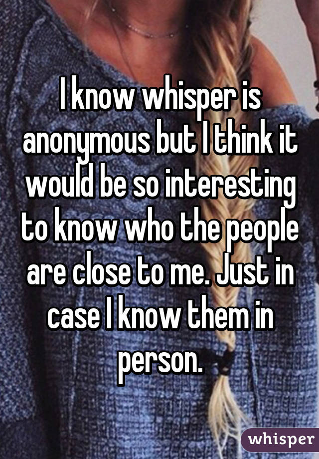 I know whisper is anonymous but I think it would be so interesting to know who the people are close to me. Just in case I know them in person.