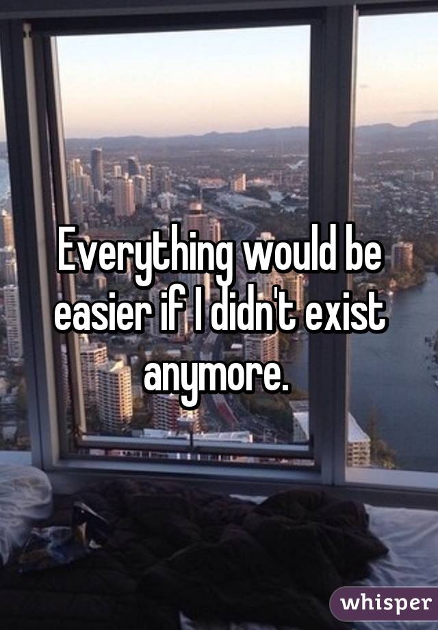 Everything would be easier if I didn't exist anymore. 