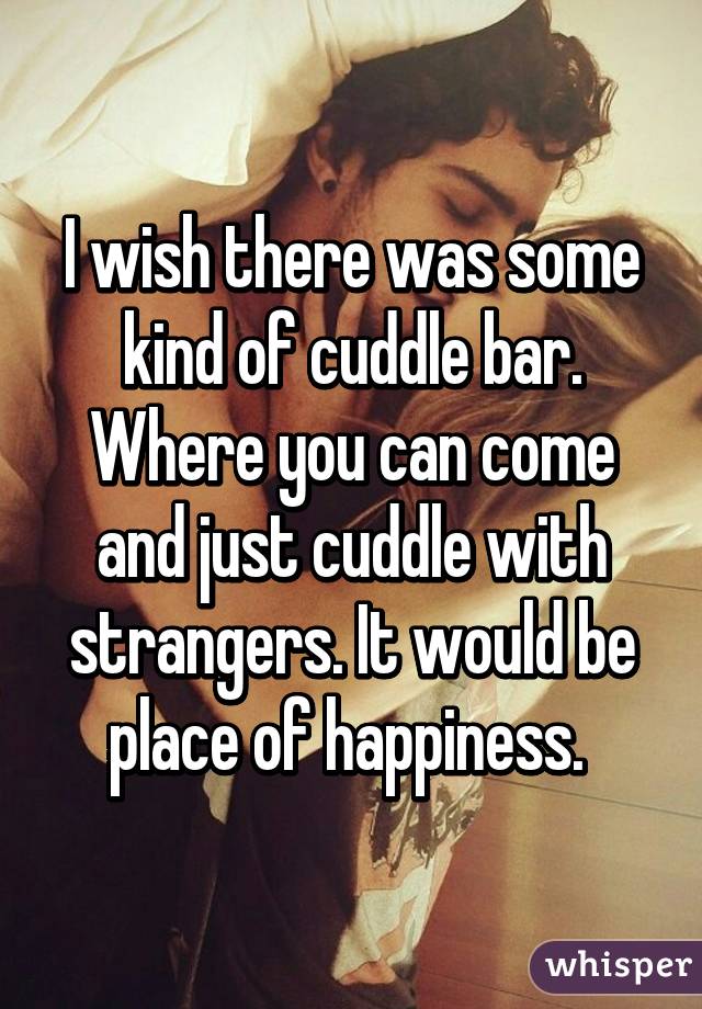 I wish there was some kind of cuddle bar. Where you can come and just cuddle with strangers. It would be place of happiness. 