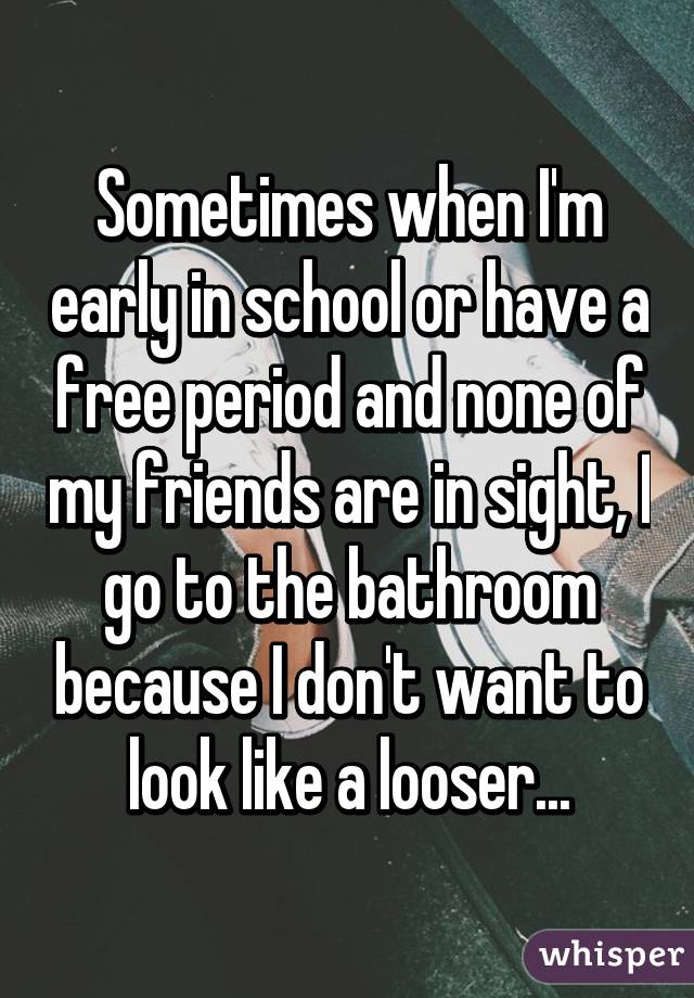 Sometimes when I'm early in school or have a free period and none of my friends are in sight, I go to the bathroom because I don't want to look like a looser...