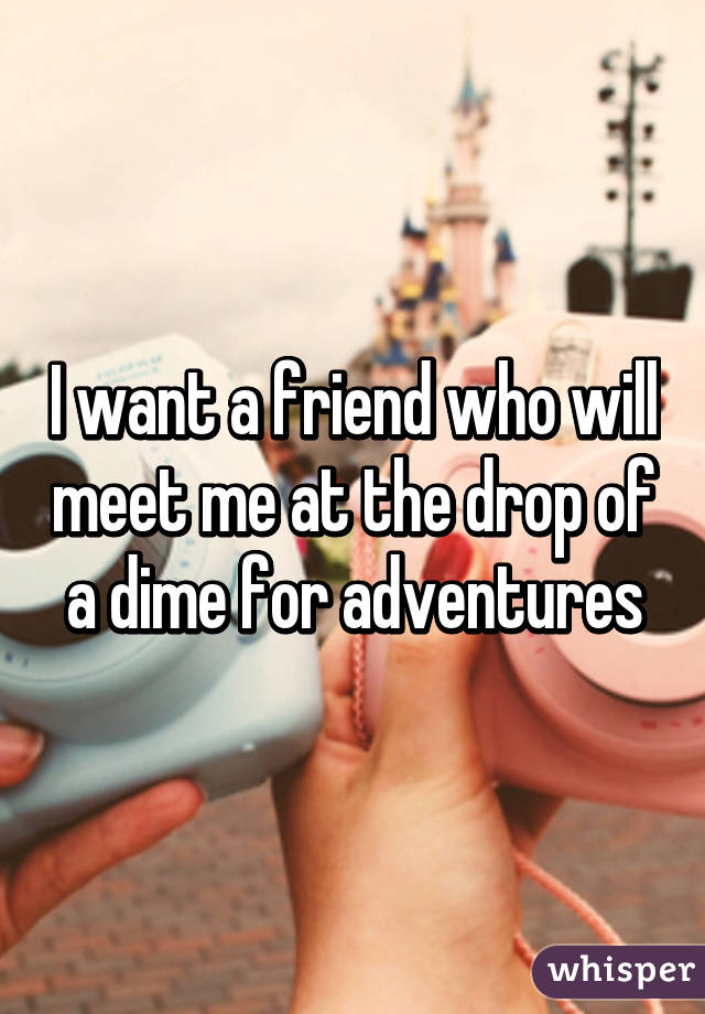 I want a friend who will meet me at the drop of a dime for adventures