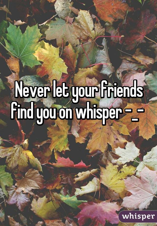 Never let your friends find you on whisper -_- 
