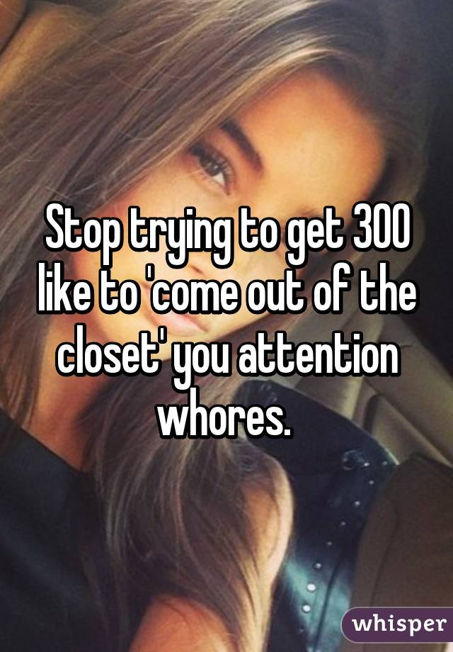 Stop trying to get 300 like to 'come out of the closet' you attention whores. 