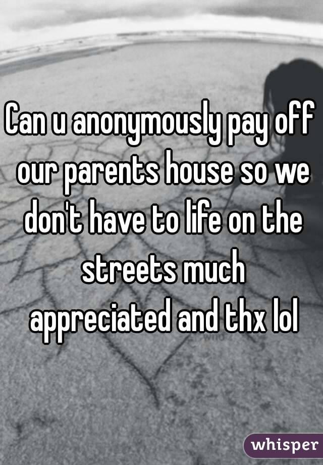 Can u anonymously pay off our parents house so we don't have to life on the streets much appreciated and thx lol