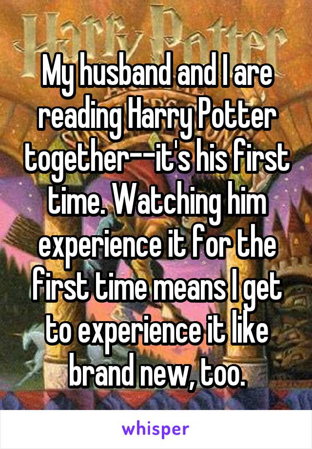 My husband and I are reading Harry Potter together--it's his first time. Watching him experience it for the first time means I get to experience it like brand new, too.