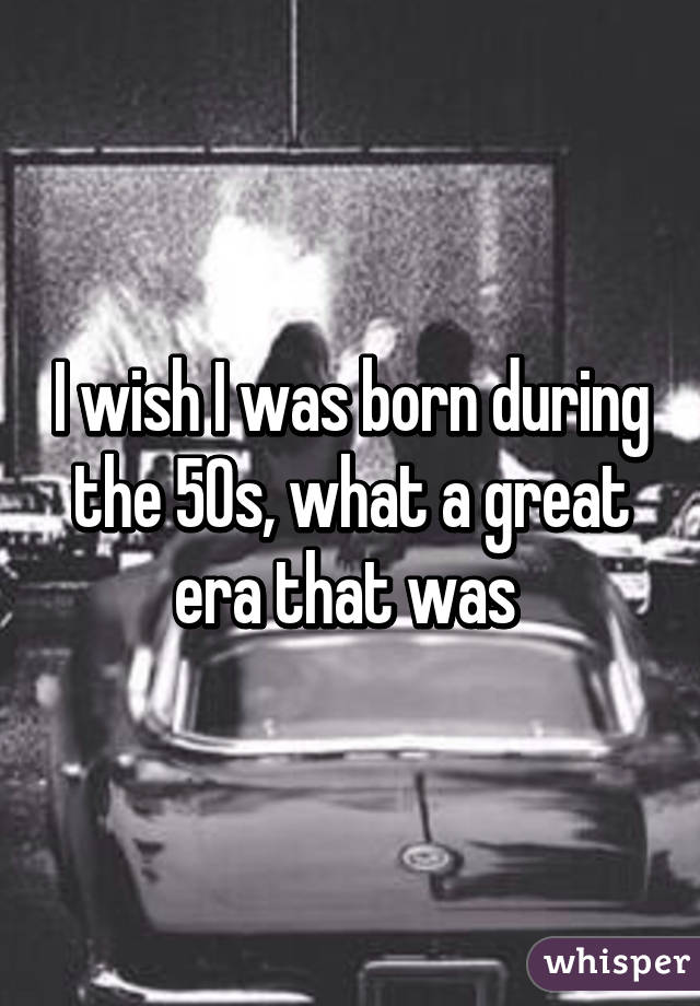 I wish I was born during the 50s, what a great era that was 