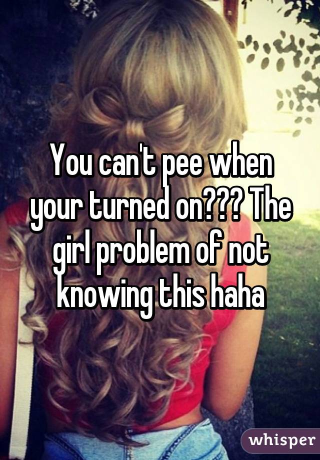 You can't pee when your turned on??? The girl problem of not knowing this haha