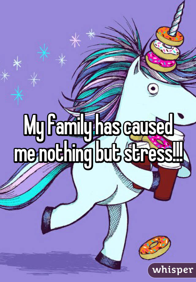 My family has caused me nothing but stress!!!