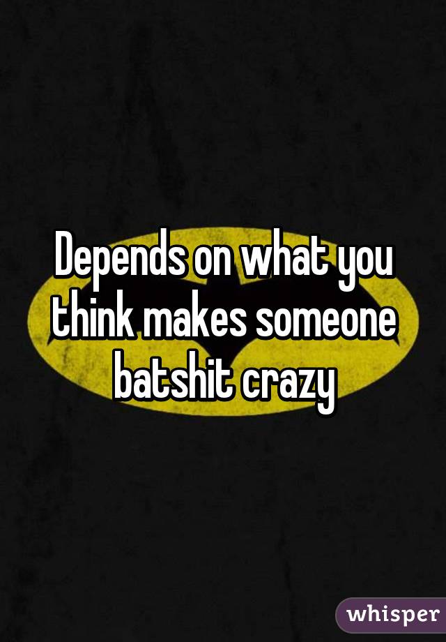 Depends on what you think makes someone batshit crazy