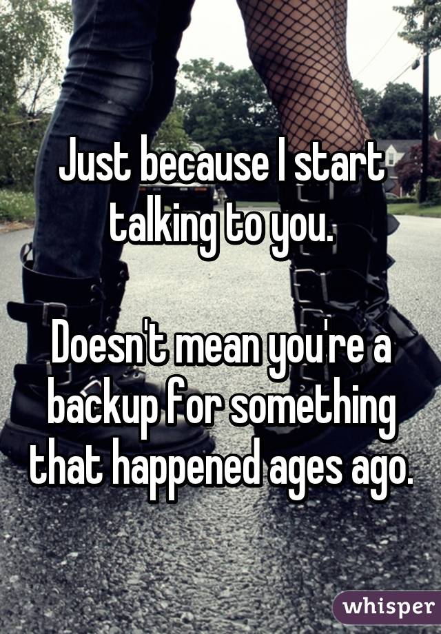 Just because I start talking to you.

Doesn't mean you're a backup for something that happened ages ago.