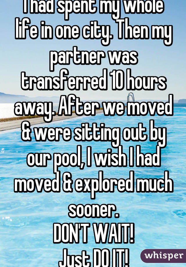 I had spent my whole life in one city. Then my partner was transferred 10 hours away. After we moved & were sitting out by our pool, I wish I had moved & explored much sooner.
DON'T WAIT!
Just DO IT!