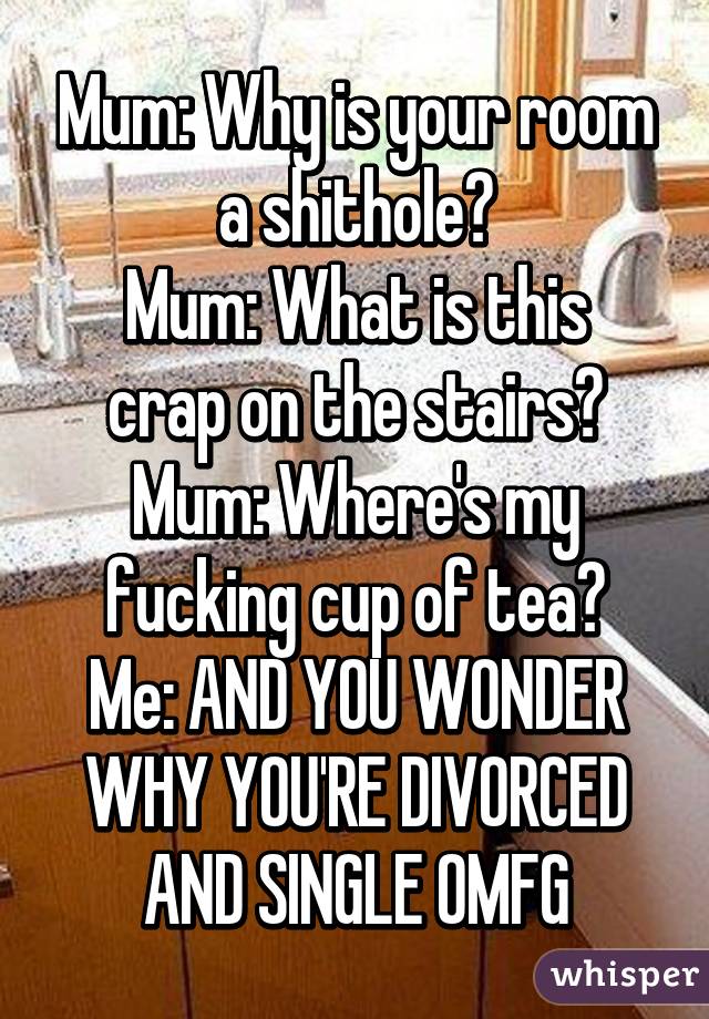 Mum: Why is your room a shithole?
Mum: What is this crap on the stairs?
Mum: Where's my fucking cup of tea?
Me: AND YOU WONDER WHY YOU'RE DIVORCED AND SINGLE OMFG