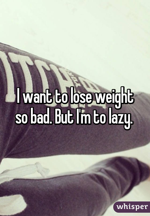 I want to lose weight so bad. But I'm to lazy. 