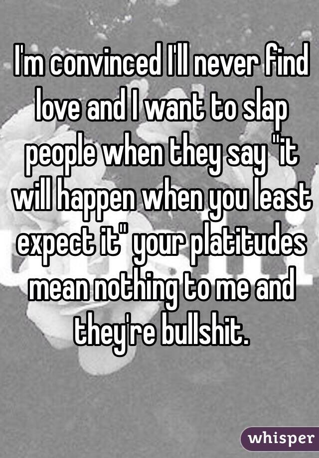 I'm convinced I'll never find love and I want to slap people when they say "it will happen when you least expect it" your platitudes mean nothing to me and they're bullshit.