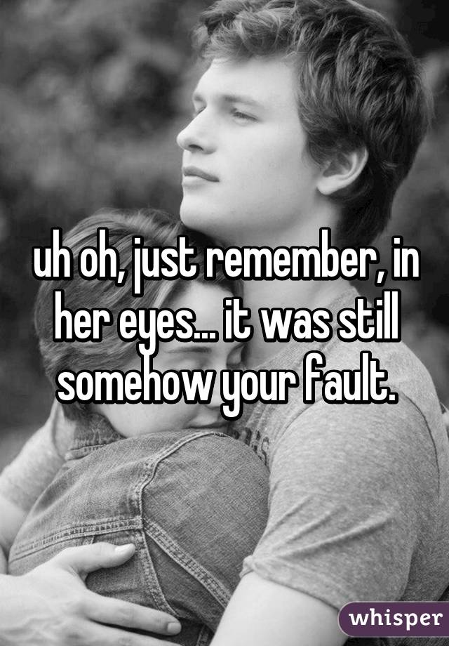 uh oh, just remember, in her eyes... it was still somehow your fault.