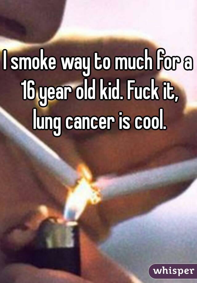 I smoke way to much for a 16 year old kid. Fuck it, lung cancer is cool.