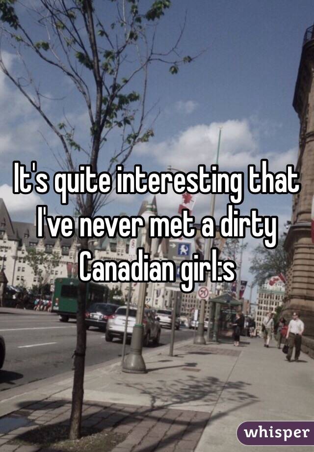 It's quite interesting that I've never met a dirty Canadian girl:s