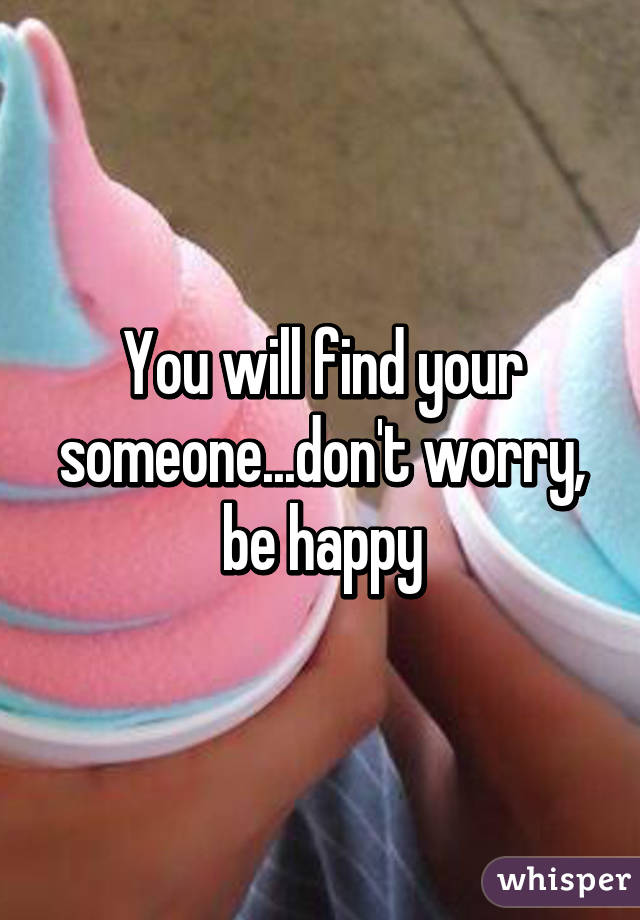 You will find your someone...don't worry, be happy