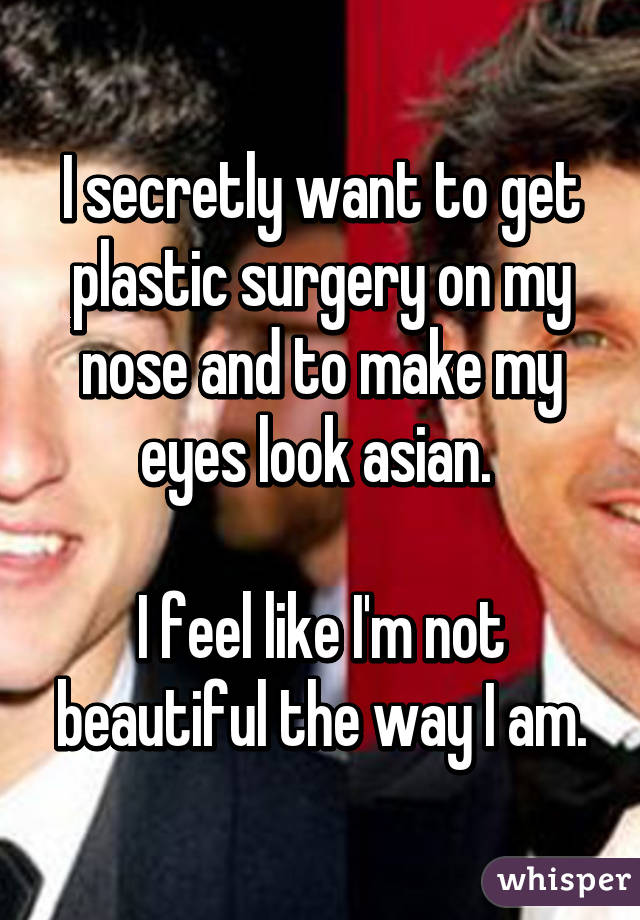 I secretly want to get plastic surgery on my nose and to make my eyes look asian. 

I feel like I'm not beautiful the way I am.