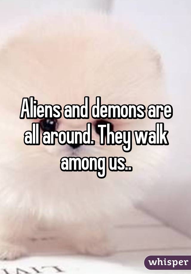 Aliens and demons are all around. They walk among us..