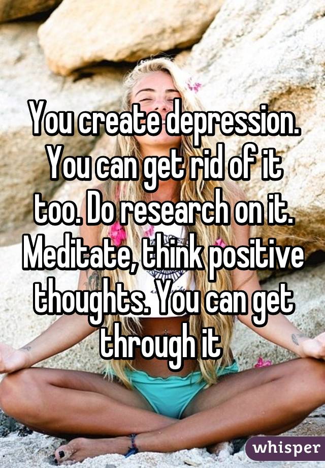 You create depression. You can get rid of it too. Do research on it. Meditate, think positive thoughts. You can get through it 