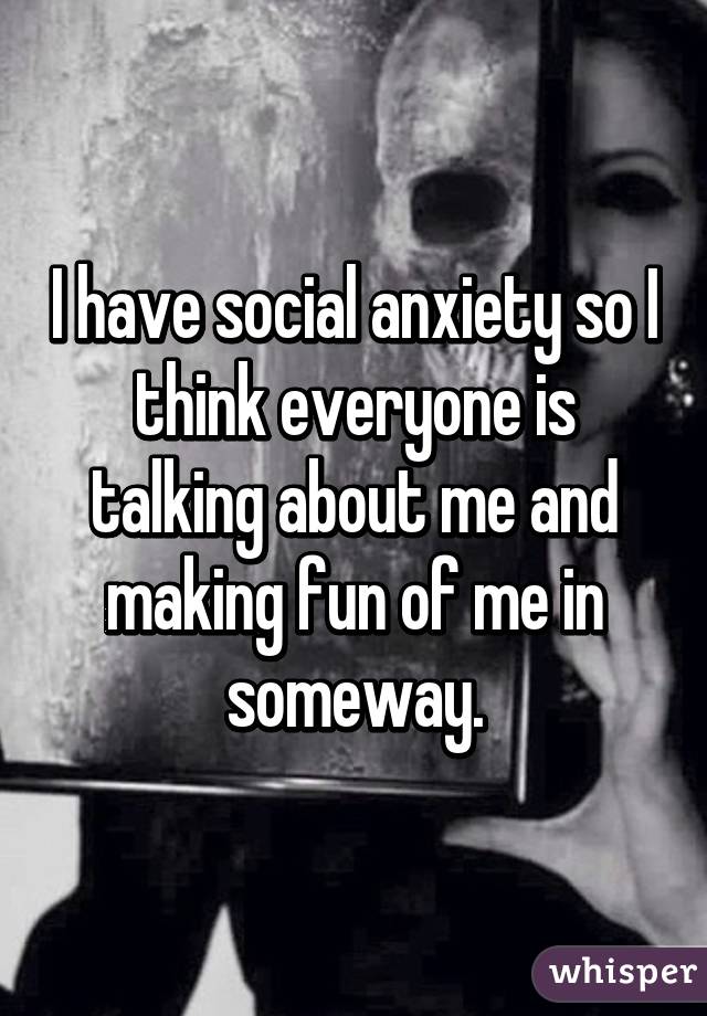 I have social anxiety so I think everyone is talking about me and making fun of me in someway.