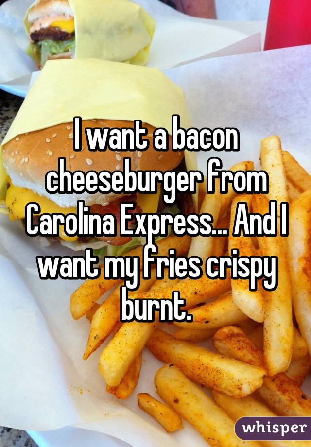 I want a bacon cheeseburger from Carolina Express... And I want my fries crispy burnt.