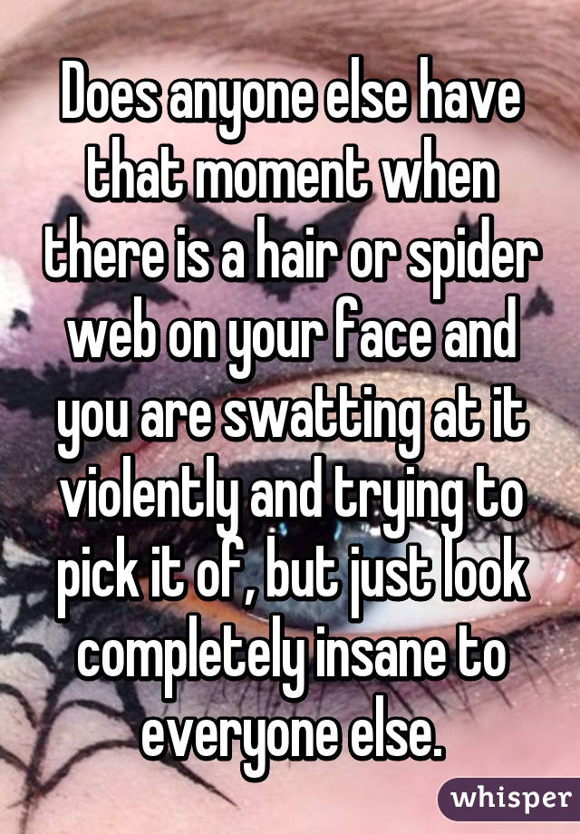 Does anyone else have that moment when there is a hair or spider web on your face and you are swatting at it violently and trying to pick it of, but just look completely insane to everyone else.