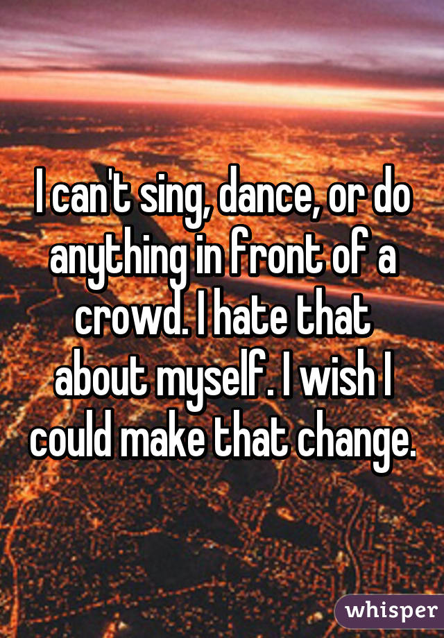 I can't sing, dance, or do anything in front of a crowd. I hate that about myself. I wish I could make that change.