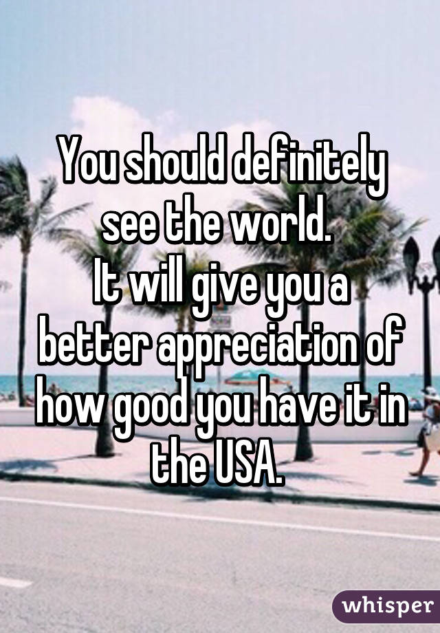 You should definitely see the world. 
It will give you a better appreciation of how good you have it in the USA. 